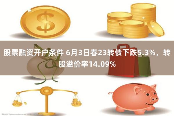 股票融资开户条件 6月3日春23转债下跌5.3%，转股溢价率14.09%