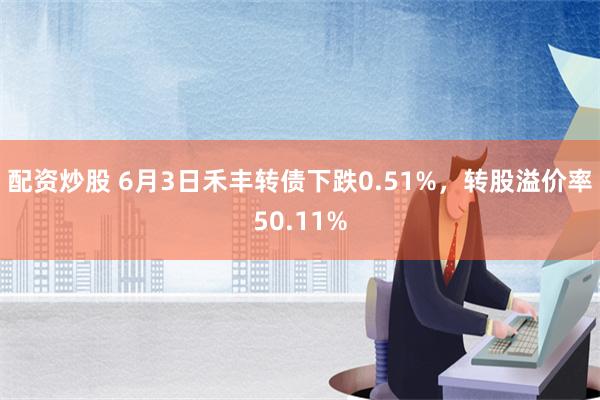 配资炒股 6月3日禾丰转债下跌0.51%，转股溢价率50.11%