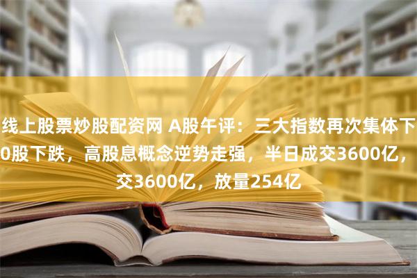 线上股票炒股配资网 A股午评：三大指数再次集体下跌！超4600股下跌，高股息概念逆势走强，半日成交3600亿，放量254亿