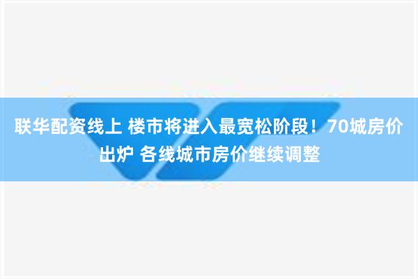 联华配资线上 楼市将进入最宽松阶段！70城房价出炉 各线城市房价继续调整