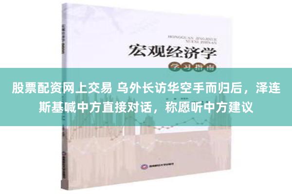 股票配资网上交易 乌外长访华空手而归后，泽连斯基喊中方直接对话，称愿听中方建议