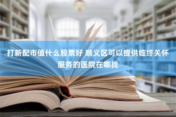 打新配市值什么股票好 顺义区可以提供临终关怀服务的医院在哪找