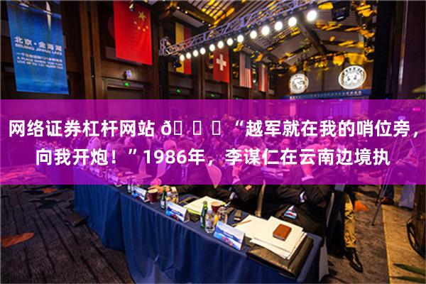 网络证券杠杆网站 🌞“越军就在我的哨位旁，向我开炮！”1986年，李谋仁在云南边境执