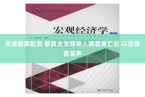 天津股票配资 黎真主党领导人遇袭身亡后 以总理首发声