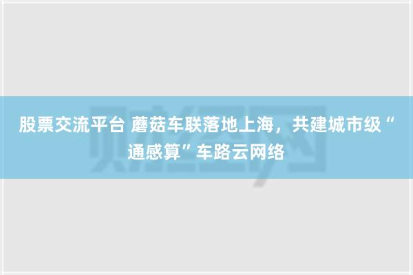 股票交流平台 蘑菇车联落地上海，共建城市级“通感算”车路云网络