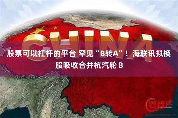 股票可以杠杆的平台 罕见“B转A”！海联讯拟换股吸收合并杭汽轮Ｂ