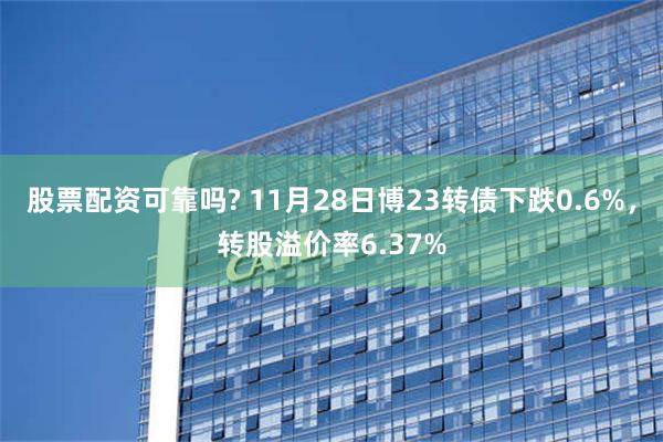 股票配资可靠吗? 11月28日博23转债下跌0.6%，转股溢价率6.37%